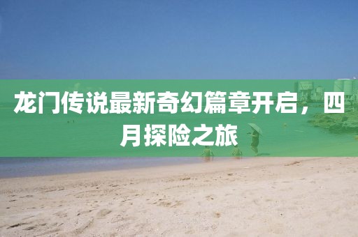 龙门传说最新奇幻篇章开启，四月探险之旅