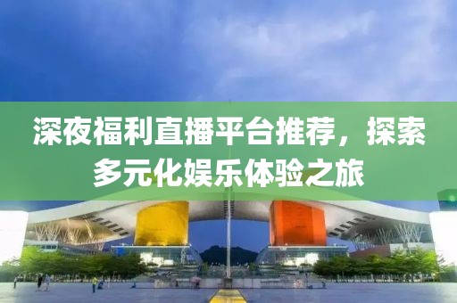 深夜福利直播平台推荐，探索多元化娱乐体验之旅