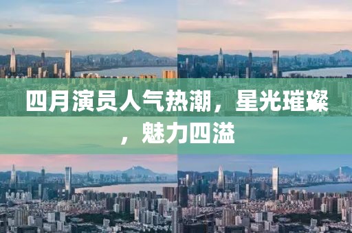 四月演员人气热潮，星光璀璨，魅力四溢
