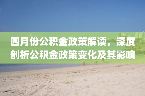 四月份公积金政策解读，深度剖析公积金政策变化及其影响