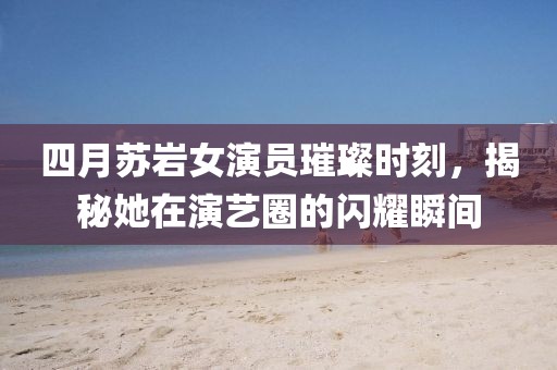 四月苏岩女演员璀璨时刻，揭秘她在演艺圈的闪耀瞬间