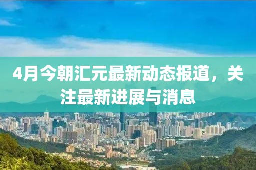 4月今朝汇元最新动态报道，关注最新进展与消息