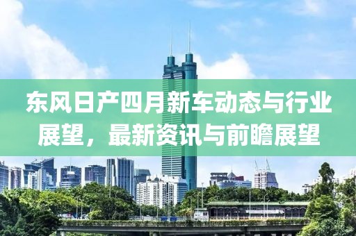 东风日产四月新车动态与行业展望，最新资讯与前瞻展望