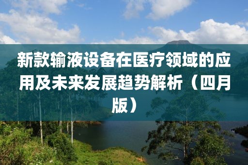 新款输液设备在医疗领域的应用及未来发展趋势解析（四月版）