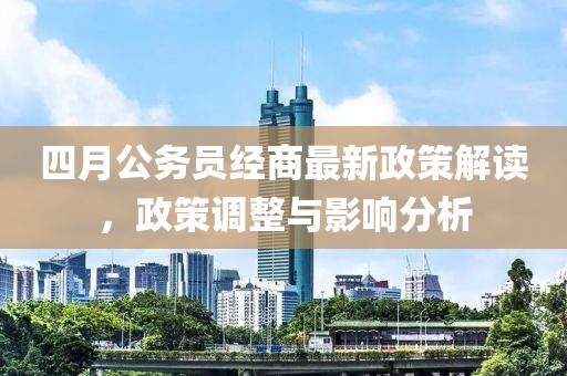 四月公务员经商最新政策解读，政策调整与影响分析