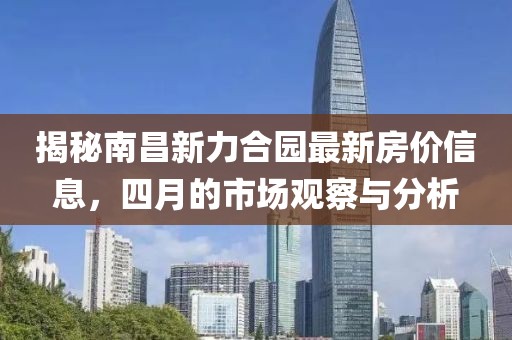 揭秘南昌新力合园最新房价信息，四月的市场观察与分析