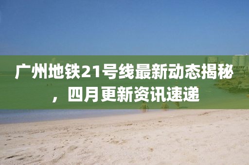 广州地铁21号线最新动态揭秘，四月更新资讯速递