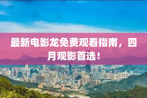 最新电影龙免费观看指南，四月观影首选！