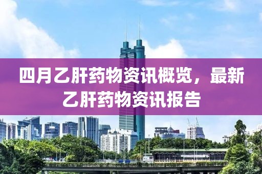 四月乙肝药物资讯概览，最新乙肝药物资讯报告