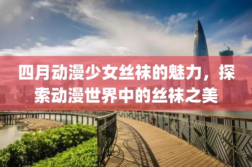 四月动漫少女丝袜的魅力，探索动漫世界中的丝袜之美