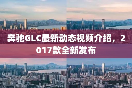 奔驰GLC最新动态视频介绍，2017款全新发布