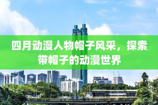 四月动漫人物帽子风采，探索带帽子的动漫世界