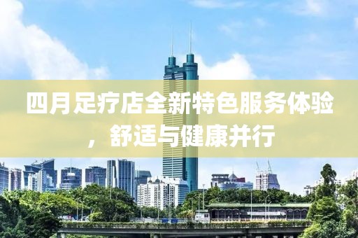四月足疗店全新特色服务体验，舒适与健康并行