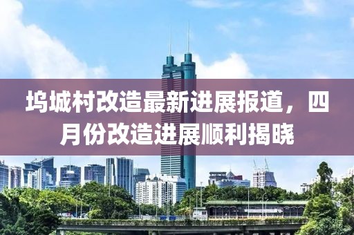 坞城村改造最新进展报道，四月份改造进展顺利揭晓