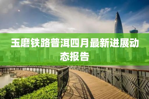 玉磨铁路普洱四月最新进展动态报告