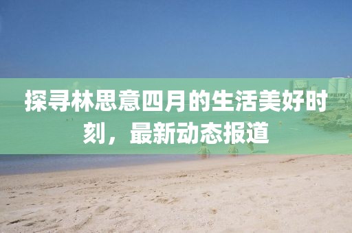 探寻林思意四月的生活美好时刻，最新动态报道