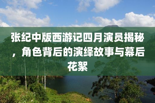 张纪中版西游记四月演员揭秘，角色背后的演绎故事与幕后花絮