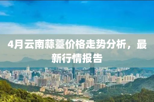 4月云南蒜薹价格走势分析，最新行情报告
