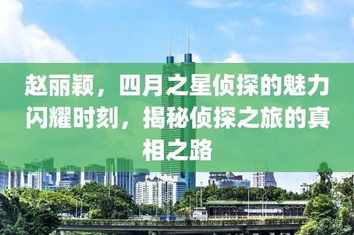 赵丽颖，四月之星侦探的魅力闪耀时刻，揭秘侦探之旅的真相之路