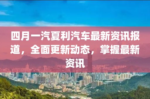 四月一汽夏利汽车最新资讯报道，全面更新动态，掌握最新资讯