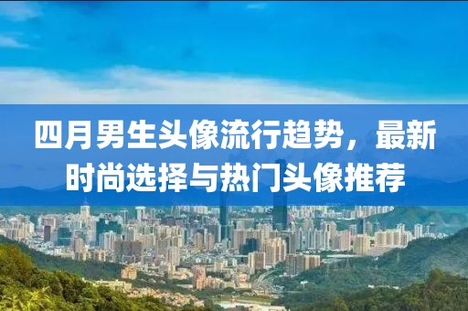 四月男生头像流行趋势，最新时尚选择与热门头像推荐