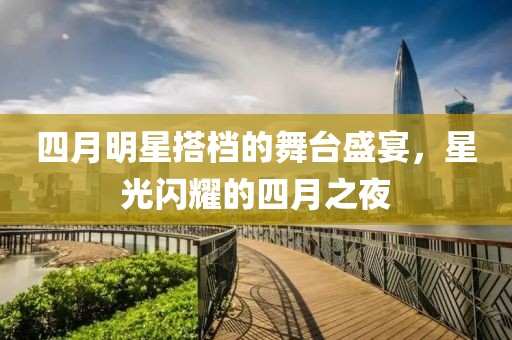 四月明星搭档的舞台盛宴，星光闪耀的四月之夜