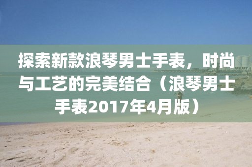 探索新款浪琴男士手表，时尚与工艺的完美结合（浪琴男士手表2017年4月版）