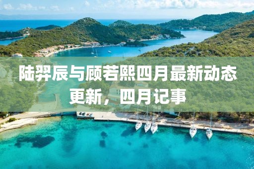 陆羿辰与顾若熙四月最新动态更新，四月记事