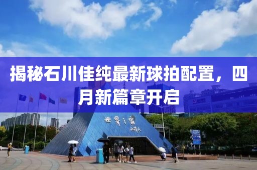 揭秘石川佳纯最新球拍配置，四月新篇章开启