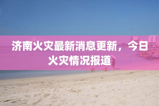 济南火灾最新消息更新，今日火灾情况报道