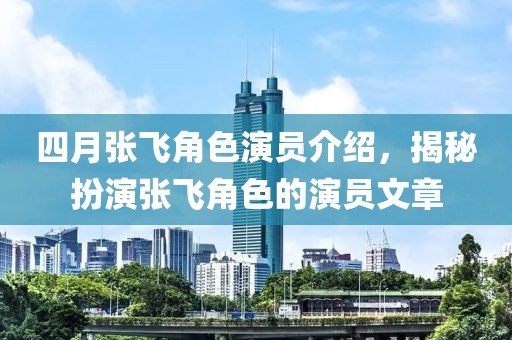 四月张飞角色演员介绍，揭秘扮演张飞角色的演员文章