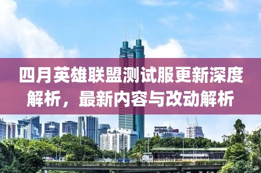 四月英雄联盟测试服更新深度解析，最新内容与改动解析