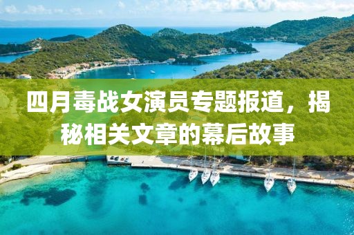 四月毒战女演员专题报道，揭秘相关文章的幕后故事