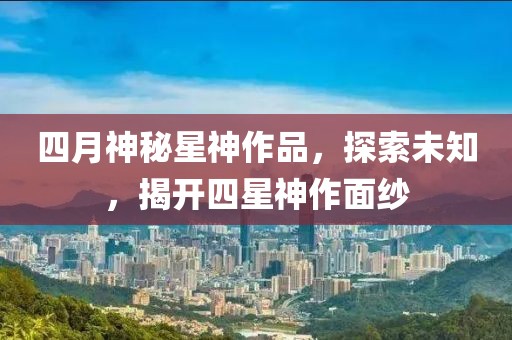 四月神秘星神作品，探索未知，揭开四星神作面纱