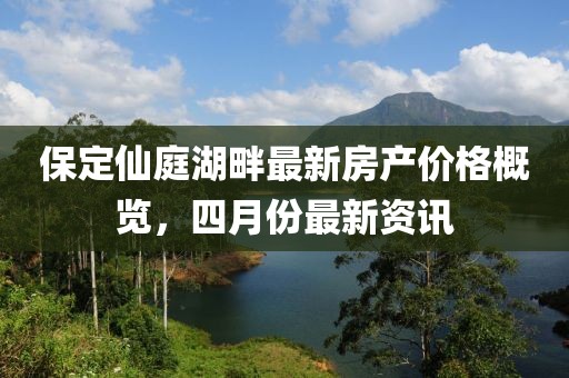 保定仙庭湖畔最新房产价格概览，四月份最新资讯