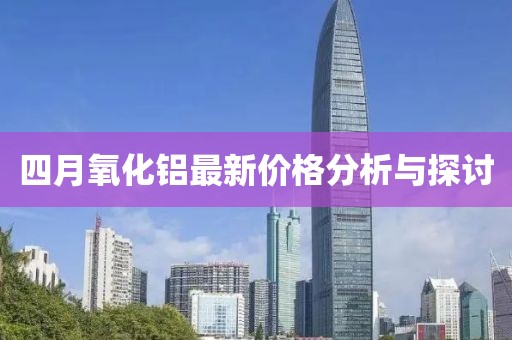 四月氧化铝最新价格分析与探讨