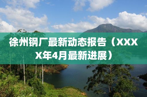 徐州钢厂最新动态报告（XXXX年4月最新进展）