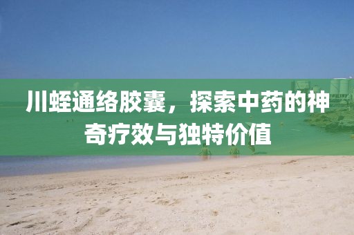 川蛭通络胶囊，探索中药的神奇疗效与独特价值