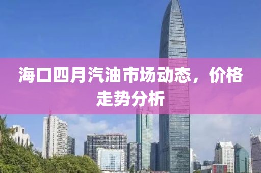 海口四月汽油市场动态，价格走势分析