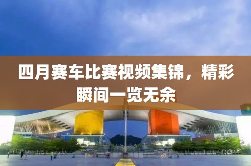四月赛车比赛视频集锦，精彩瞬间一览无余