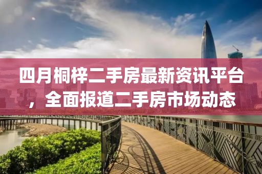 四月桐梓二手房最新资讯平台，全面报道二手房市场动态