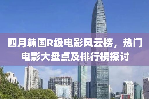四月韩国R级电影风云榜，热门电影大盘点及排行榜探讨