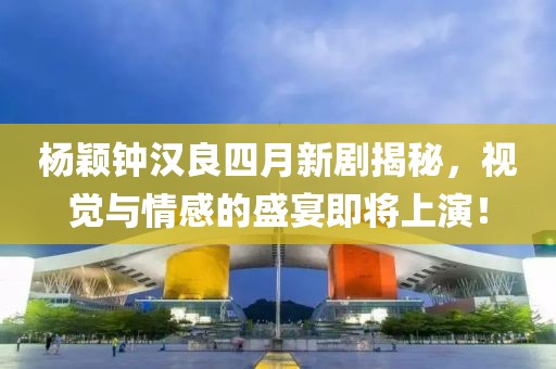 杨颖钟汉良四月新剧揭秘，视觉与情感的盛宴即将上演！