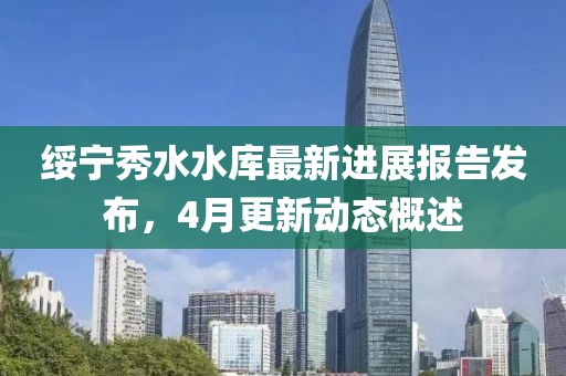 绥宁秀水水库最新进展报告发布，4月更新动态概述
