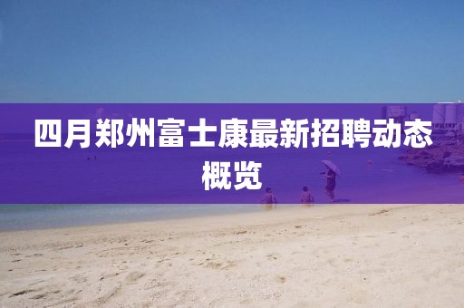 四月郑州富士康最新招聘动态概览