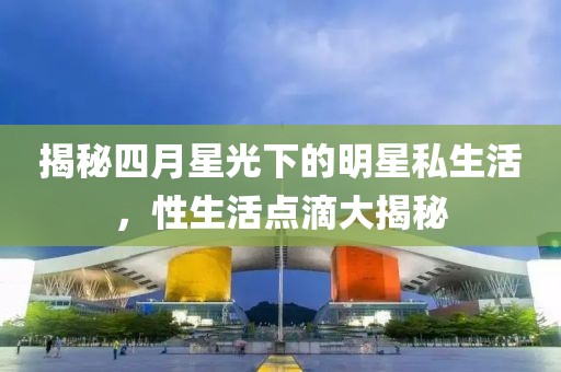 揭秘四月星光下的明星私生活，性生活点滴大揭秘