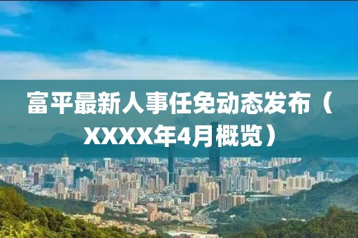 富平最新人事任免动态发布（XXXX年4月概览）