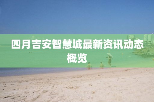 四月吉安智慧城最新资讯动态概览