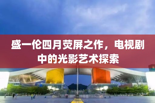 盛一伦四月荧屏之作，电视剧中的光影艺术探索