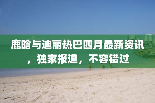鹿晗与迪丽热巴四月最新资讯，独家报道，不容错过